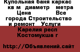 Купольная-баня-каркас 12 кв.м. диаметр 4 метра  › Цена ­ 32 000 - Все города Строительство и ремонт » Услуги   . Карелия респ.,Костомукша г.